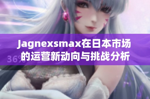 Jagnexsmax在日本市场的运营新动向与挑战分析