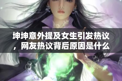 坤坤意外提及女生引发热议，网友热议背后原因是什么