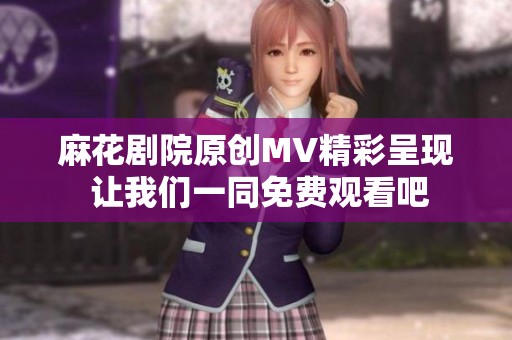 麻花剧院原创MV精彩呈现 让我们一同免费观看吧