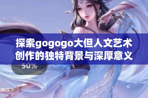 探索gogogo大但人文艺术创作的独特背景与深厚意义