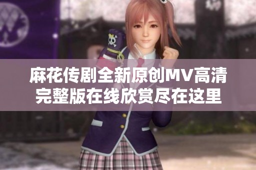 麻花传剧全新原创MV高清完整版在线欣赏尽在这里