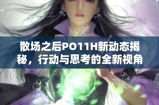 散场之后PO11H新动态揭秘，行动与思考的全新视角