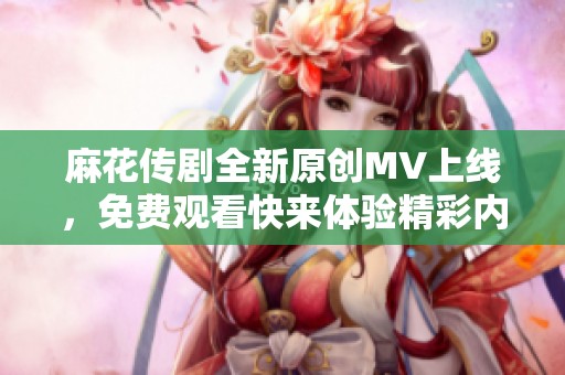 麻花传剧全新原创MV上线，免费观看快来体验精彩内容