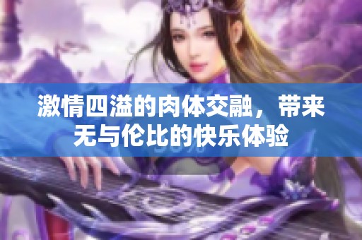 激情四溢的肉体交融，带来无与伦比的快乐体验