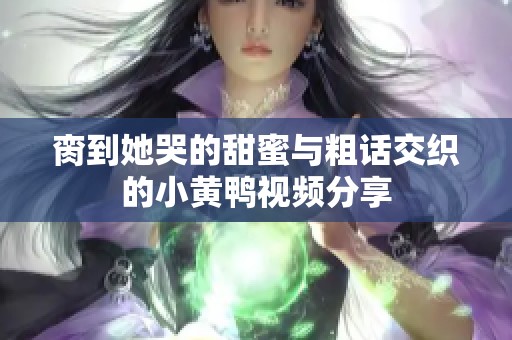 脔到她哭的甜蜜与粗话交织的小黄鸭视频分享