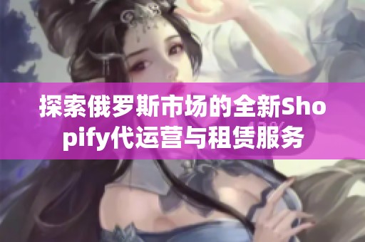 探索俄罗斯市场的全新Shopify代运营与租赁服务