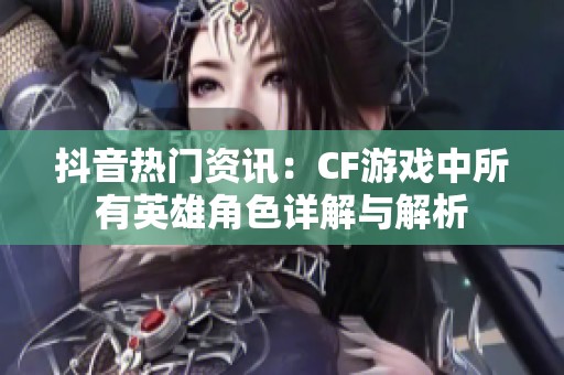 抖音热门资讯：CF游戏中所有英雄角色详解与解析