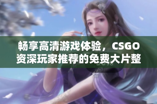 畅享高清游戏体验，CSGO资深玩家推荐的免费大片整理