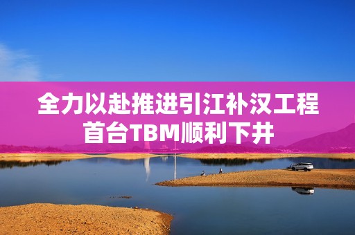 全力以赴推进引江补汉工程首台TBM顺利下井