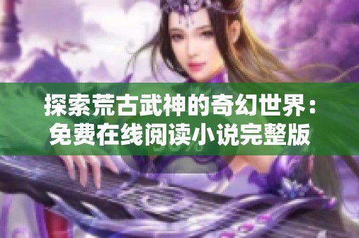 探索荒古武神的奇幻世界：免费在线阅读小说完整版