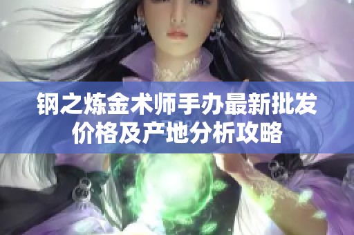 钢之炼金术师手办最新批发价格及产地分析攻略