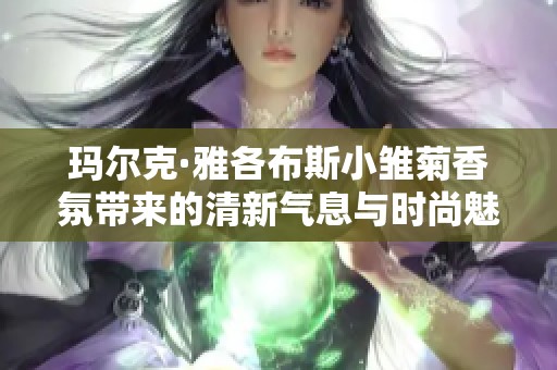 玛尔克·雅各布斯小雏菊香氛带来的清新气息与时尚魅力