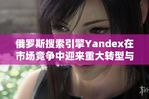 俄罗斯搜索引擎Yandex在市场竞争中迎来重大转型与挑战