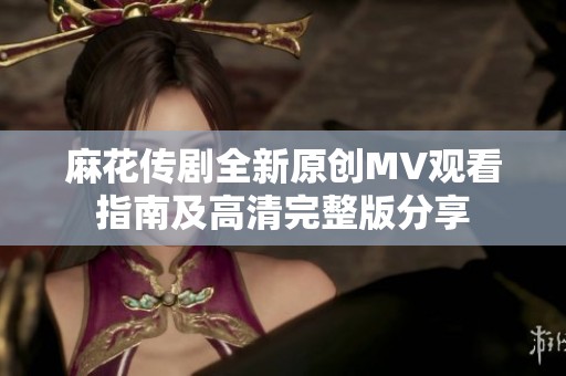 麻花传剧全新原创MV观看指南及高清完整版分享