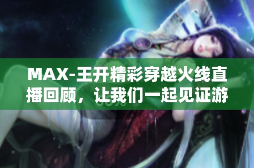 MAX-王开精彩穿越火线直播回顾，让我们一起见证游戏魅力