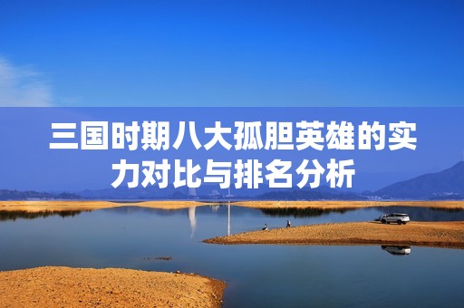 三国时期八大孤胆英雄的实力对比与排名分析