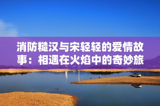 消防糙汉与宋轻轻的爱情故事：相遇在火焰中的奇妙旅程