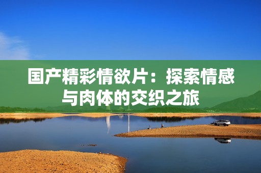 国产精彩情欲片：探索情感与肉体的交织之旅