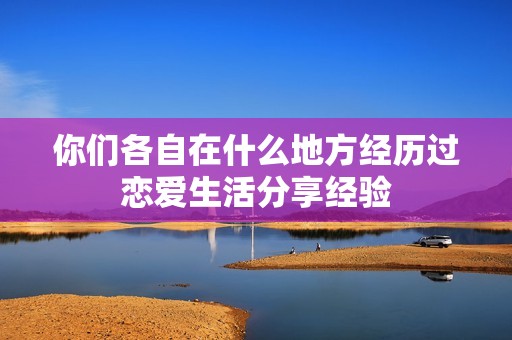 你们各自在什么地方经历过恋爱生活分享经验