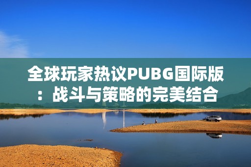 全球玩家热议PUBG国际版：战斗与策略的完美结合