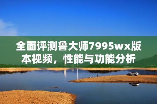 全面评测鲁大师7995wx版本视频，性能与功能分析