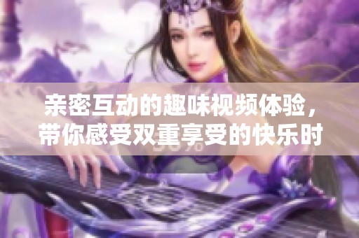 亲密互动的趣味视频体验，带你感受双重享受的快乐时光