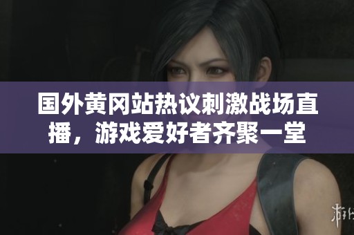 国外黄冈站热议刺激战场直播，游戏爱好者齐聚一堂