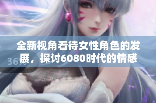 全新视角看待女性角色的发展，探讨6080时代的情感与生活