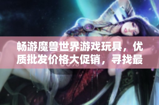 畅游魔兽世界游戏玩具，优质批发价格大促销，寻找最佳产地选择