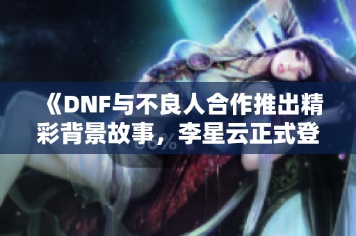 《DNF与不良人合作推出精彩背景故事，李星云正式登场》