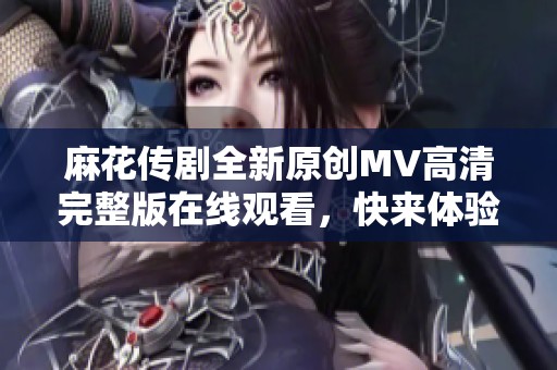 麻花传剧全新原创MV高清完整版在线观看，快来体验精彩瞬间！