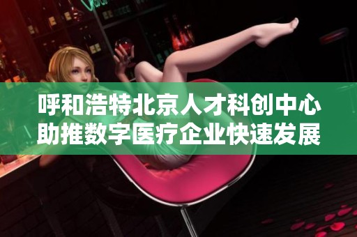 呼和浩特北京人才科创中心助推数字医疗企业快速发展