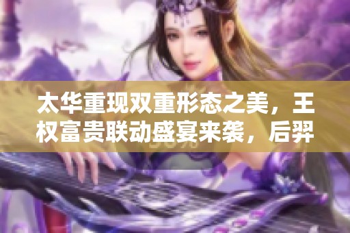 太华重现双重形态之美，王权富贵联动盛宴来袭，后羿喜笑颜开