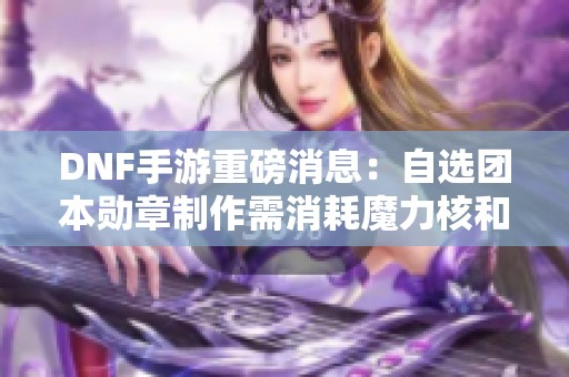 DNF手游重磅消息：自选团本勋章制作需消耗魔力核和深海结晶