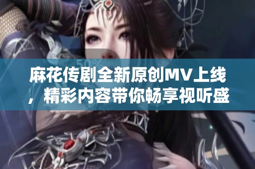 麻花传剧全新原创MV上线，精彩内容带你畅享视听盛宴