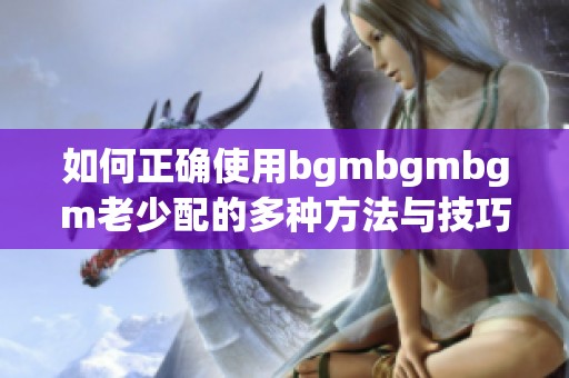 如何正确使用bgmbgmbgm老少配的多种方法与技巧