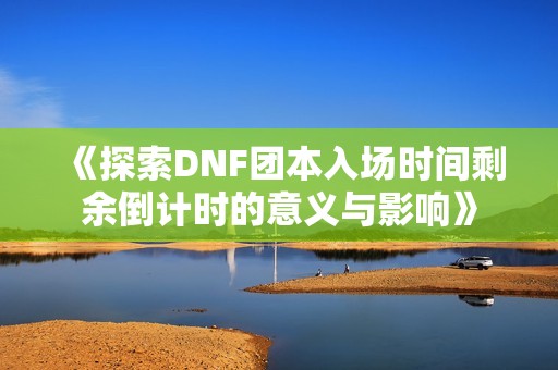 《探索DNF团本入场时间剩余倒计时的意义与影响》