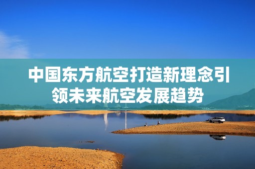 中国东方航空打造新理念引领未来航空发展趋势