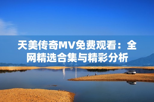 天美传奇MV免费观看：全网精选合集与精彩分析