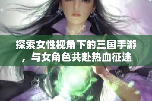 探索女性视角下的三国手游，与女角色共赴热血征途