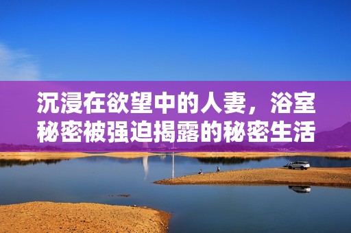 沉浸在欲望中的人妻，浴室秘密被强迫揭露的秘密生活