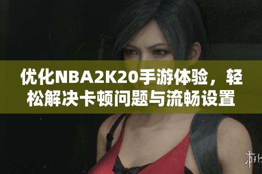 优化NBA2K20手游体验，轻松解决卡顿问题与流畅设置技巧