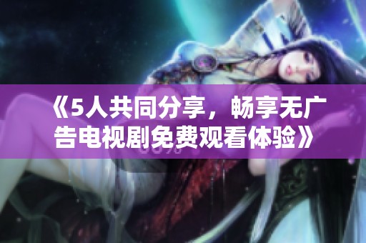 《5人共同分享，畅享无广告电视剧免费观看体验》