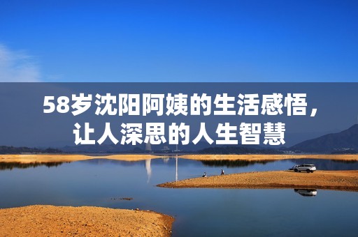 58岁沈阳阿姨的生活感悟，让人深思的人生智慧