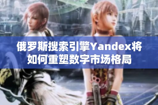 俄罗斯搜索引擎Yandex将如何重塑数字市场格局