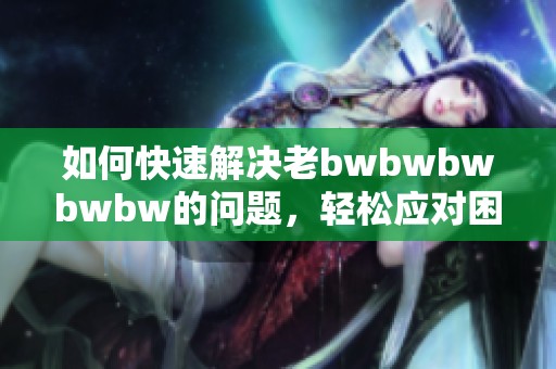 如何快速解决老bwbwbwbwbw的问题，轻松应对困难