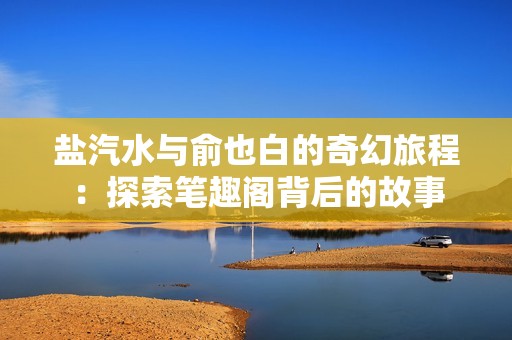 盐汽水与俞也白的奇幻旅程：探索笔趣阁背后的故事