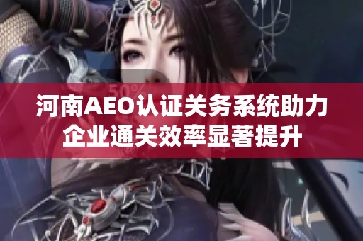 河南AEO认证关务系统助力企业通关效率显著提升