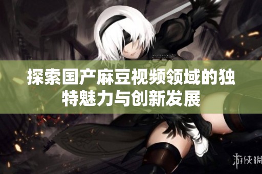 探索国产麻豆视频领域的独特魅力与创新发展