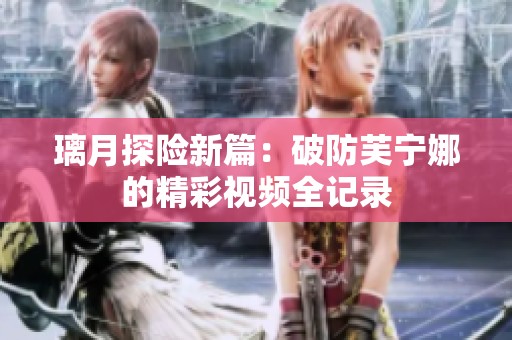 璃月探险新篇：破防芙宁娜的精彩视频全记录
